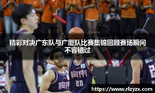 精彩对决广东队与广厦队比赛集锦回顾赛场瞬间不容错过